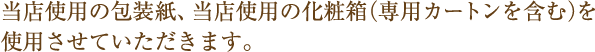 当店使用の包装紙、当店使用の化粧箱(専用カートンを含む)を使用させていただきます。