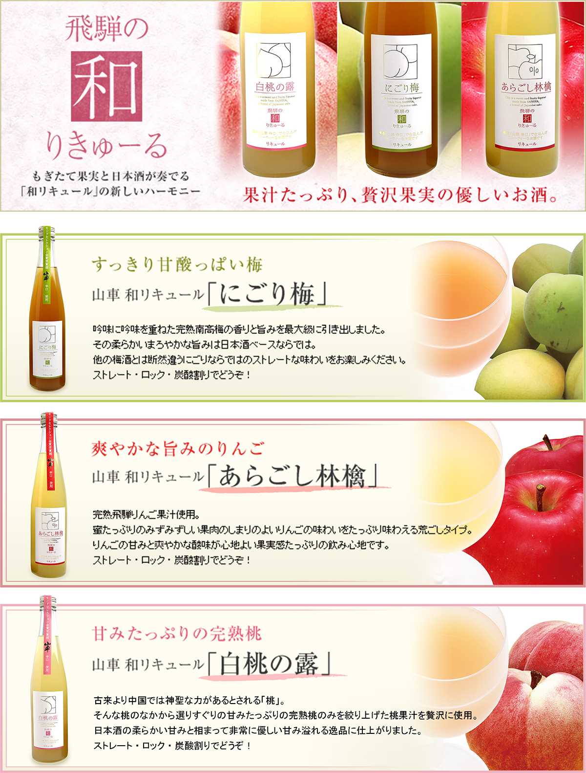 飛騨の和リキュール吟味に吟味を重ねた完熟南高梅の香りと旨みを最大級に引き出しました。その柔らかいまろやかな旨みは日本酒ベースならでは。他の梅酒とは断然違うにごりならではのストレートな味わいをお楽しみください。ストレート・ロック・炭酸割りでどう完熟飛騨りんご果汁使用。蜜たっぷりのみずみずしい果肉のしまりのよいりんごの味わいをたっぷり味わえる荒ごしタイプ。りんごの甘みと爽やかな酸味が心地よい果実感たっぷりの飲み心地です。ストレート・ロック・炭酸割りでどう古来より中国では神聖な力があるとされる「桃」。そんな桃のなかから選りすぐりの甘みたっぷりの完熟桃のみを絞り上げた桃果汁を贅沢に使用。日本酒の柔らかい甘みと相まって非常に優しい甘み溢れる逸品に仕上がりました。ストレート・ロック・炭酸割りでどう